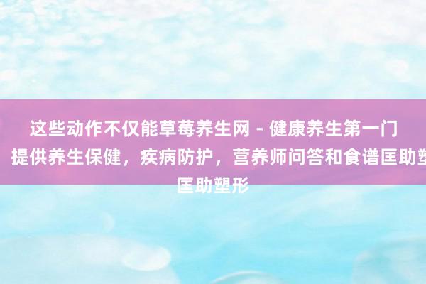 这些动作不仅能草莓养生网 - 健康养生第一门户,提供养生保健,疾病防护,营养师问答和食谱匡助塑形
