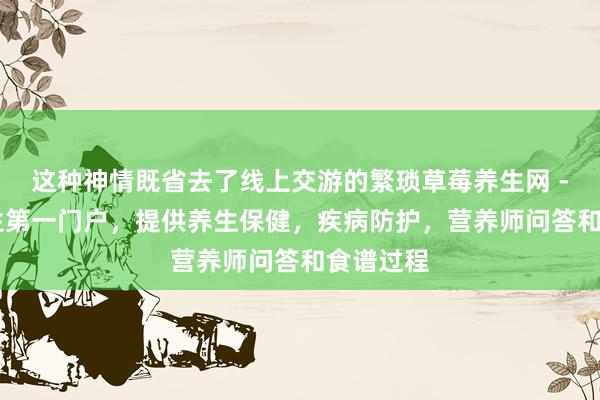 这种神情既省去了线上交游的繁琐草莓养生网 - 健康养生第一门户，提供养生保健，疾病防护，营养师问答和食谱过程